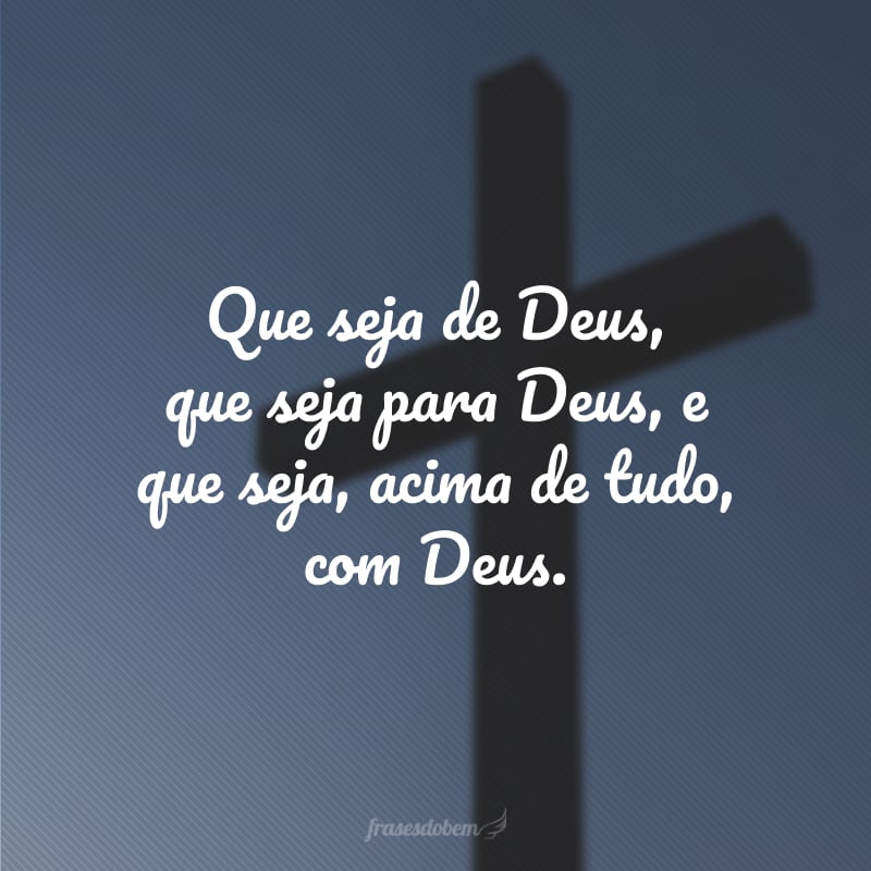 Que seja de Deus, que seja para Deus, e que seja, acima de tudo, com Deus.