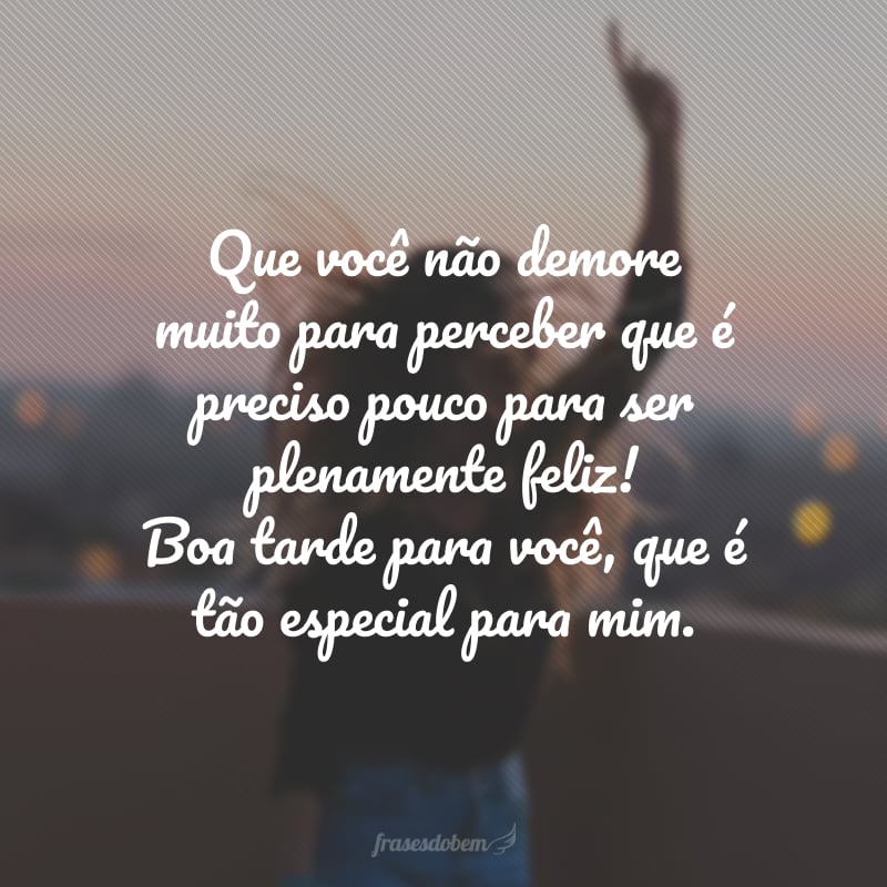 Que você não demore muito para perceber que é preciso pouco para ser plenamente feliz! Boa tarde para você, que é tão especial para mim.