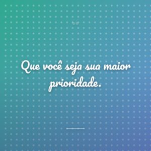 Que você seja sua maior prioridade.