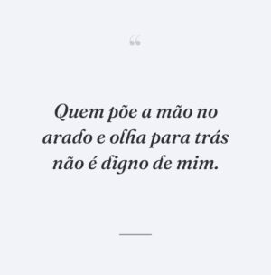 Quem põe a mão no arado e olha para trás não é digno de mim.