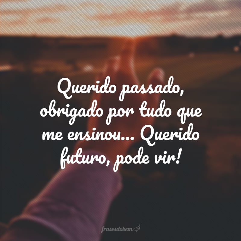 Querido passado, obrigado por tudo que me ensinou... Querido futuro, pode vir!