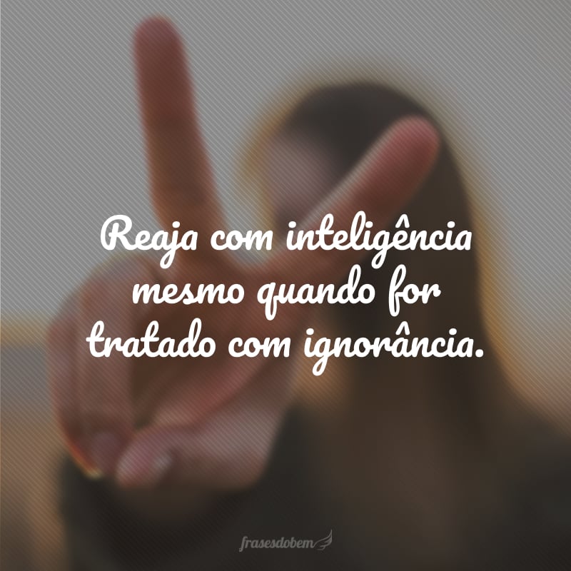 Reaja com inteligência mesmo quando for tratado com ignorância.