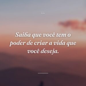 Saiba que você tem o poder de criar a vida que você deseja.