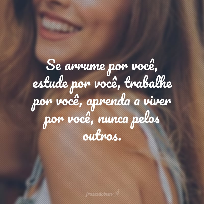 Se arrume por você, estude por você, trabalhe por você, aprenda a viver por você, nunca pelos outros.