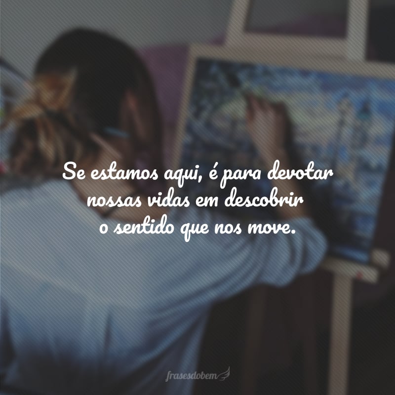 Se estamos aqui é para devotar nossas vidas em descobrir o sentido que nos move.