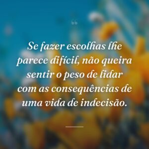 Se fazer escolhas lhe parece difícil, não queira sentir o peso de lidar com as consequências de uma vida de indecisão.