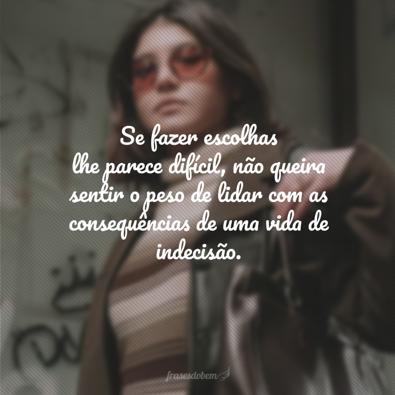 Se fazer escolhas lhe parece difícil, não queira sentir o peso de lidar com as consequências de uma vida de indecisão.