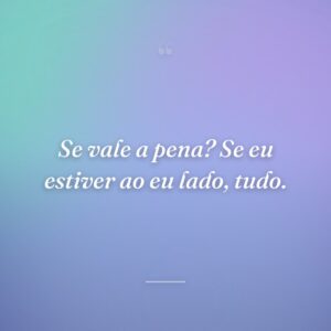 Se vale a pena? Se eu estiver ao eu lado, tudo.
