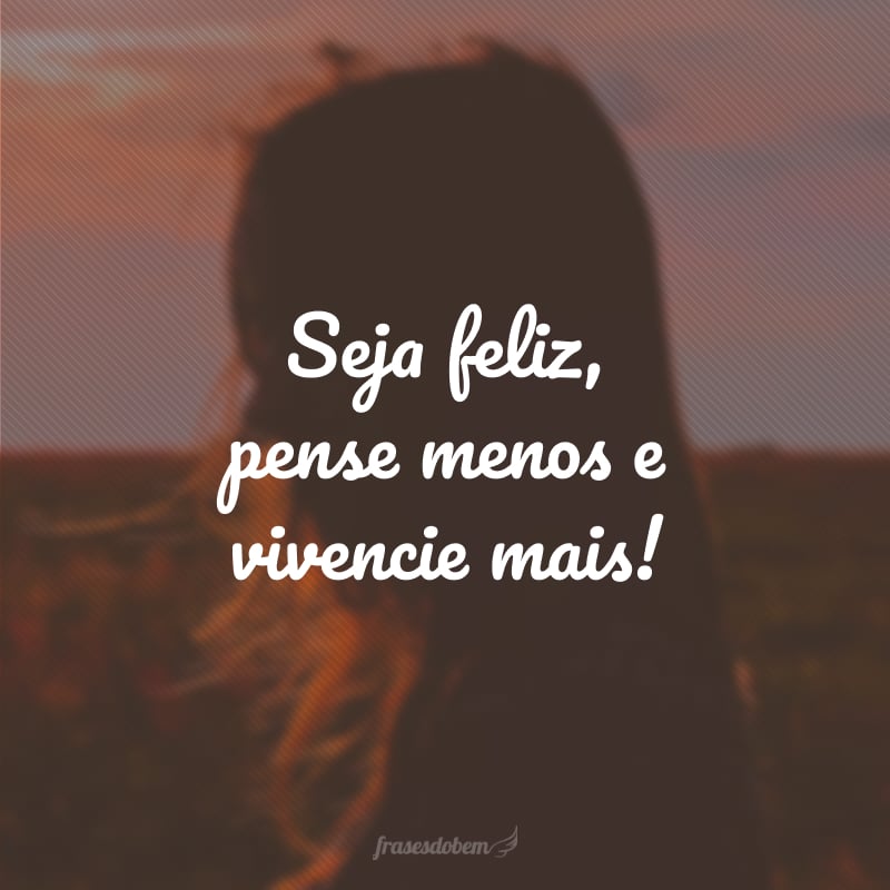 Seja feliz, pense menos e vivencie mais!