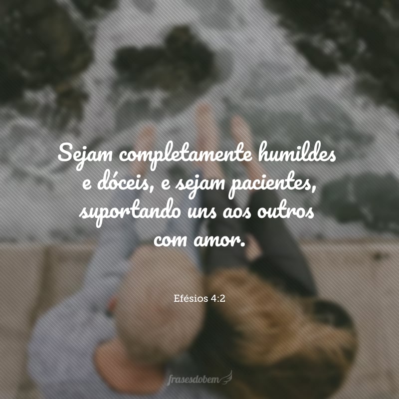 Sejam completamente humildes e dóceis, e sejam pacientes, suportando uns aos outros com amor.