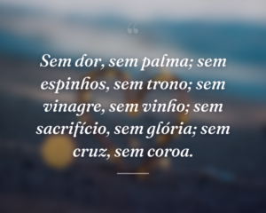 Sem dor, sem palma; sem espinhos, sem trono; sem vinagre, sem vinho; sem sacrifício, sem glória; sem cruz, sem coroa.