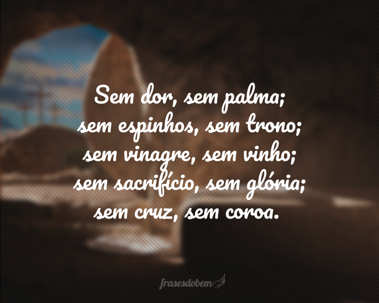 Sem dor, sem palma; sem espinhos, sem trono; sem vinagre, sem vinho; sem sacrifício, sem glória; sem cruz, sem coroa.