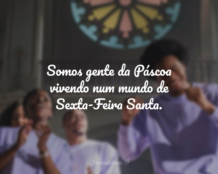 Somos gente da Páscoa vivendo num mundo de Sexta-Feira Santa.