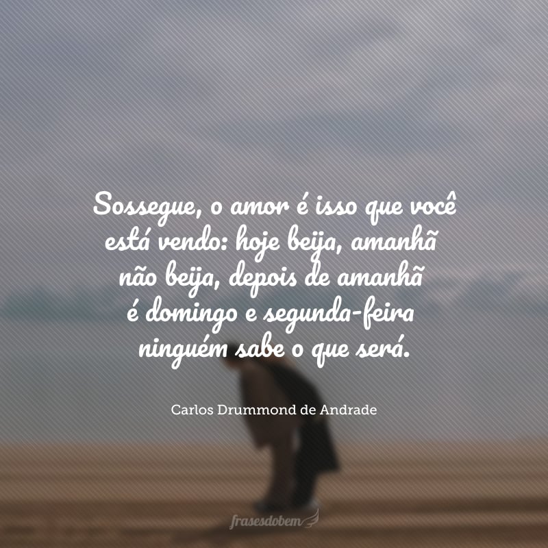 Sossegue, o amor é isso que você está vendo: hoje beija, amanhã não beija, depois de amanhã é domingo e segunda-feira ninguém sabe o que será.