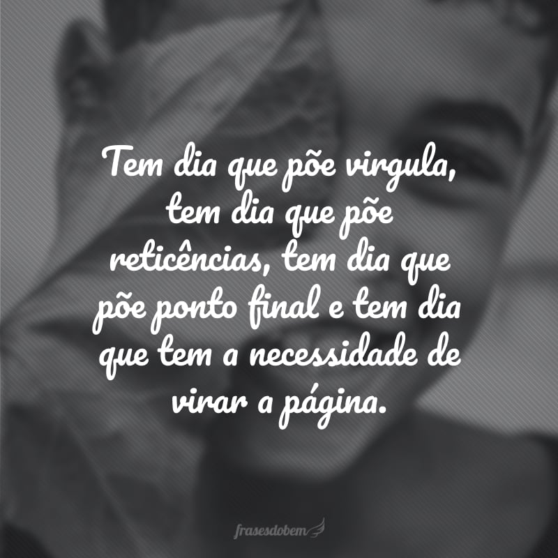 Tem dia que põe vírgula, tem dia que põe reticências, tem dia que põe ponto final e tem dia que tem a necessidade de virar a página.