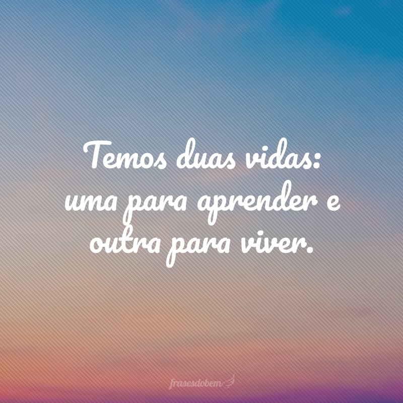 Temos duas vidas: uma para aprender e outra para viver.