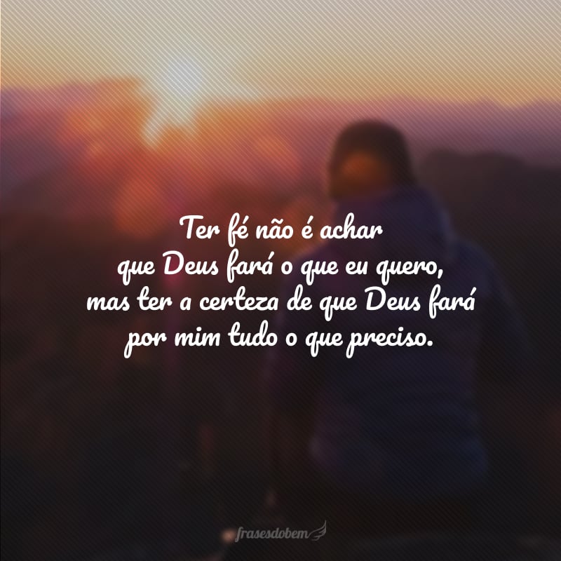 Ter fé não é achar que Deus fará o que eu quero, mas ter a certeza de que Deus fará por mim tudo o que preciso.