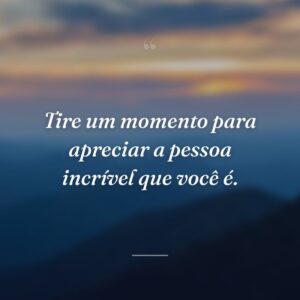 Tire um momento para apreciar a pessoa incrível que você é.