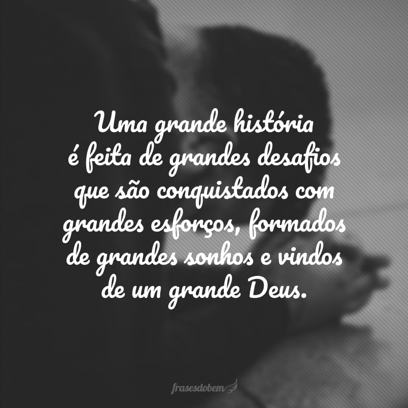 Uma grande história é feita de grandes desafios que são conquistados com grandes esforços, formados de grandes sonhos e vindos de um grande Deus.