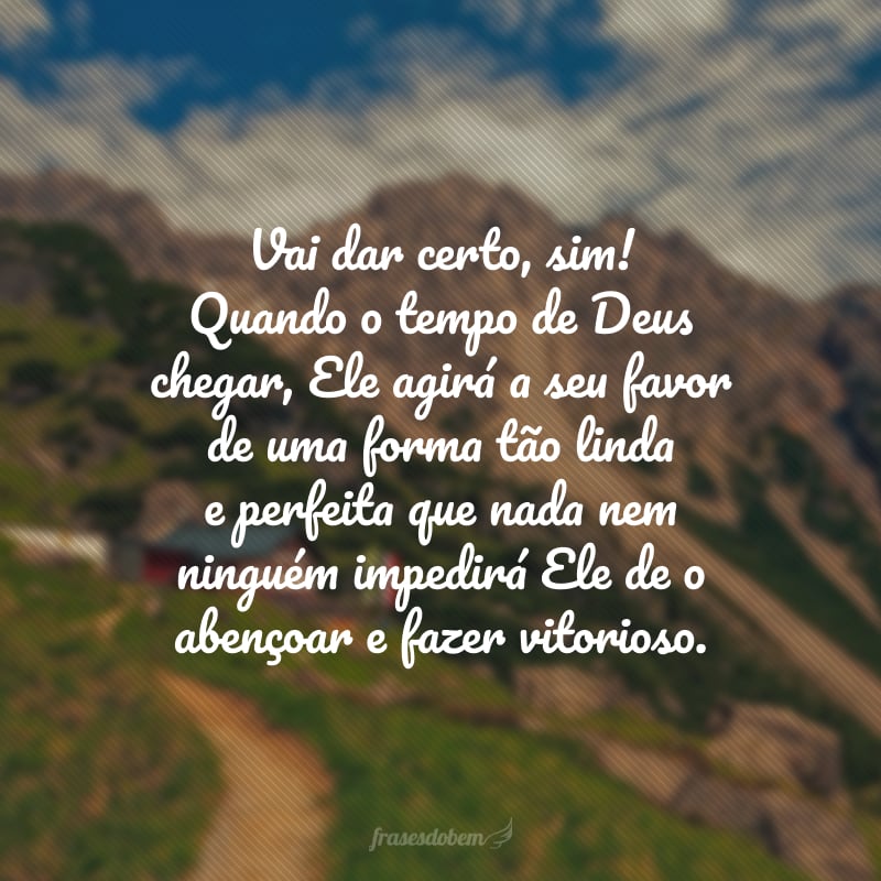 Vai dar certo, sim! Quando o tempo de Deus chegar, Ele agirá a seu favor de uma forma tão linda e perfeita que nada nem ninguém impedirá Ele de o abençoar e fazer vitorioso.