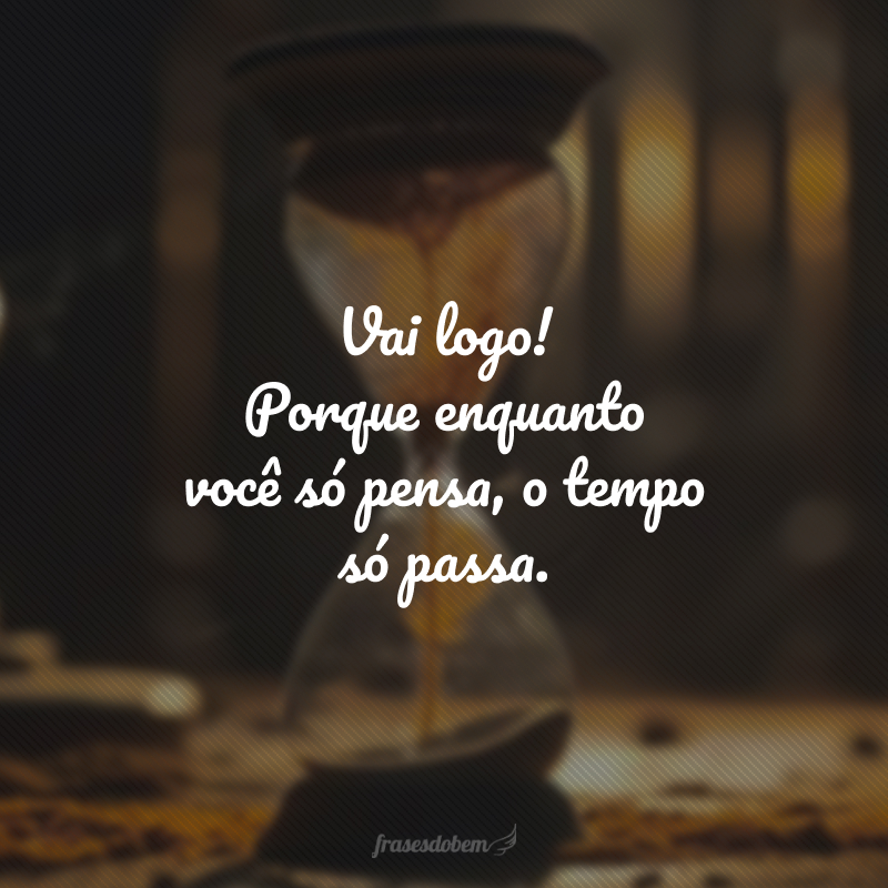 Vai logo! Porque enquanto você só pensa, o tempo só passa.