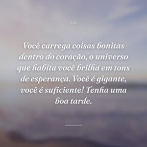 Você carrega coisas bonitas dentro do coração, o universo que habita você brilha em tons de esperança. Você é gigante, você é suficiente! Tenha uma boa tarde.