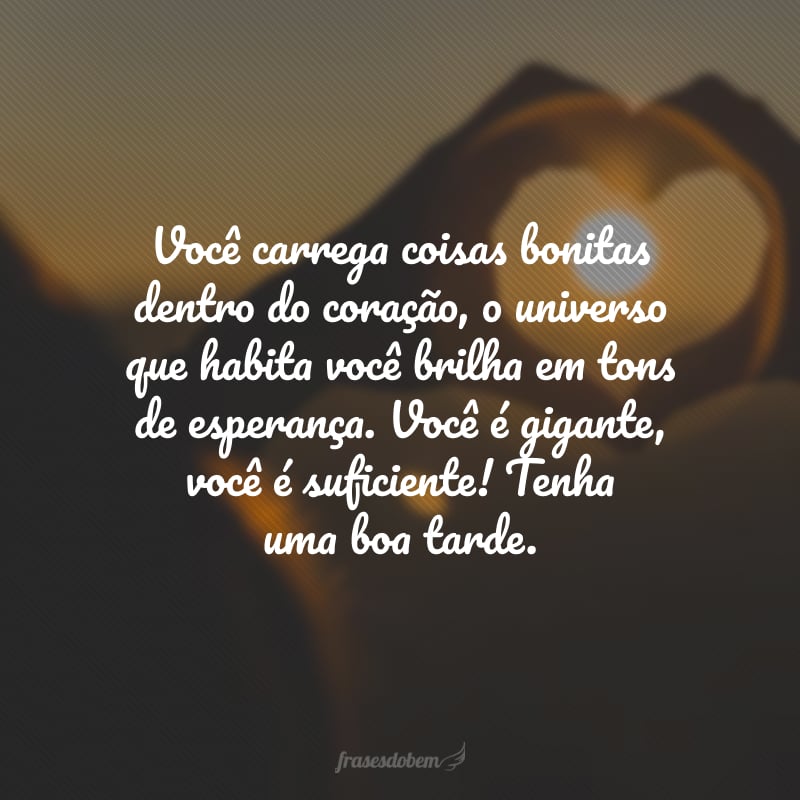 Você carrega coisas bonitas dentro do coração, o universo que habita você brilha em tons de esperança. Você é gigante, você é suficiente! Tenha uma boa tarde.