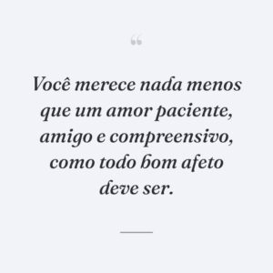 Você merece nada menos que um amor paciente, amigo e compreensivo, como todo bom afeto deve ser.