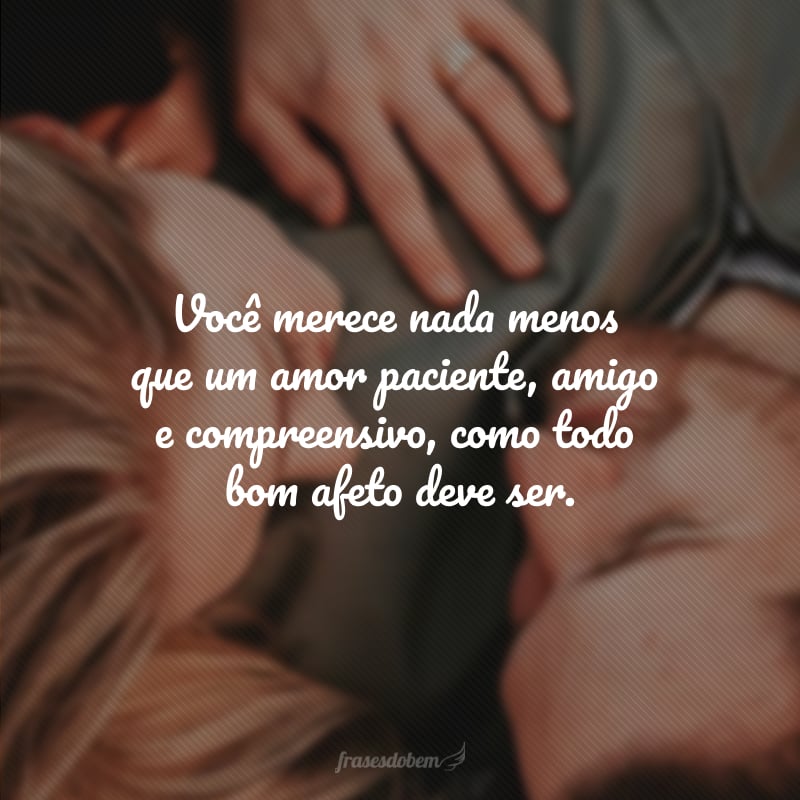 Você merece nada menos que um amor paciente, amigo e compreensivo, como todo bom afeto deve ser.