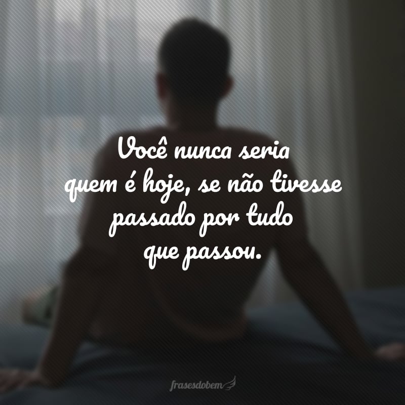 Você nunca seria quem é hoje, se não tivesse passado por tudo que passou.