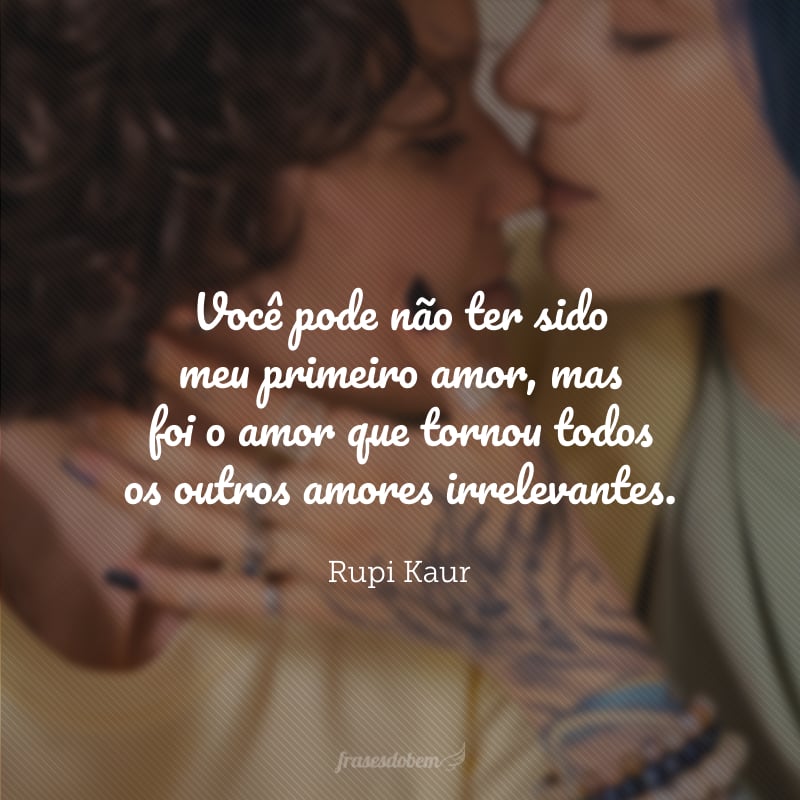 Você pode não ter sido meu primeiro amor, mas foi o amor que tornou todos os outros amores irrelevantes.