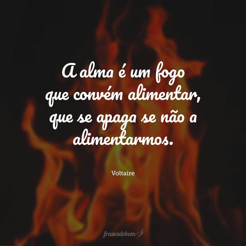 A alma é um fogo que convém alimentar, que se apaga se não a alimentarmos.