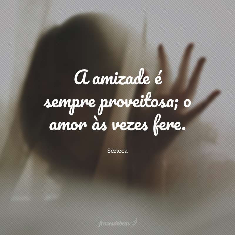 A amizade é sempre proveitosa; o amor às vezes fere.