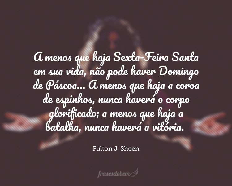 A menos que haja Sexta-Feira Santa em sua vida, não pode haver Domingo de Páscoa... A menos que haja a coroa de espinhos, nunca haverá o corpo glorificado; a menos que haja a batalha, nunca haverá a vitória.