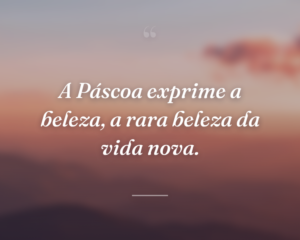 A Páscoa exprime a beleza, a rara beleza da vida nova.