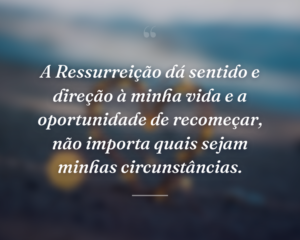A Ressurreição dá sentido e direção à minha vida e a oportunidade de recomeçar, não importa quais sejam minhas circunstâncias.