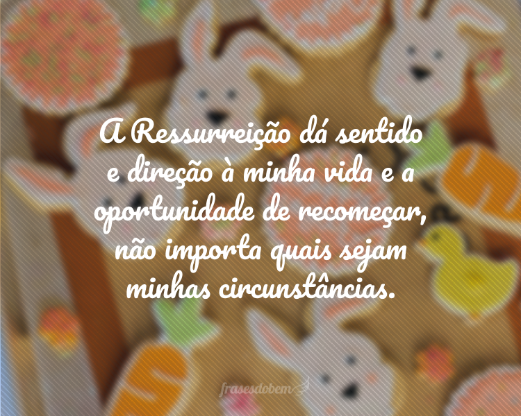 A Ressurreição dá sentido e direção à minha vida e a oportunidade de recomeçar, não importa quais sejam minhas circunstâncias.