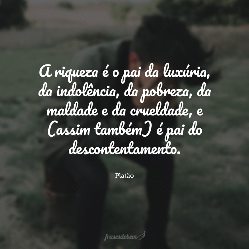 A riqueza é o pai da luxúria, da indolência, da pobreza, da maldade e da crueldade, e (assim também) é pai do descontentamento.