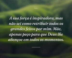 A sua força é inspiradora, mas não sei como retribuir todos os grandes feitos por mim. Mãe, apenas peço para que Deus lhe abençoe em todos os momentos.