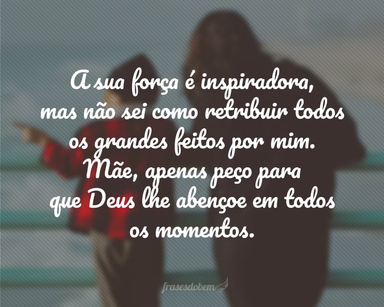 A sua força é inspiradora, mas não sei como retribuir todos os grandes feitos por mim. Mãe, apenas peço para que Deus lhe abençoe em todos os momentos.