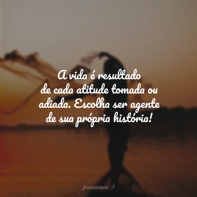 A vida é resultado de cada atitude tomada ou adiada. Escolha ser agente de sua própria história!