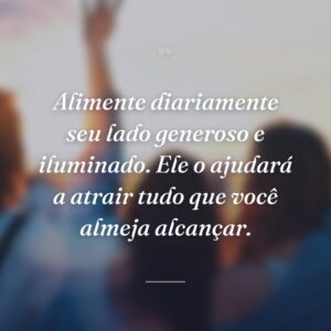 Alimente diariamente seu lado generoso e iluminado. Ele o ajudará a atrair tudo que você almeja alcançar.