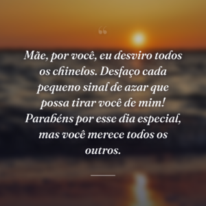 Mãe, por você, eu desviro todos os chinelos. Desfaço cada pequeno sinal de azar que possa tirar você de mim! Parabéns por esse dia especial, mas você merece todos os outros.
