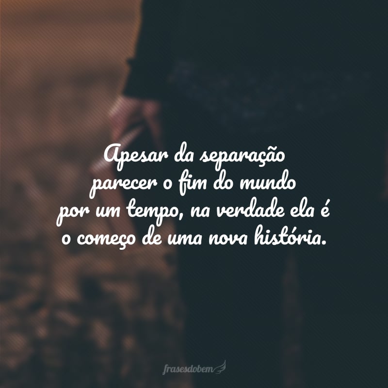 Apesar da separação parecer o fim do mundo por um tempo, na verdade ela é o começo de uma nova história.