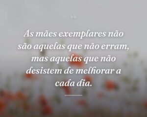 As mães exemplares não são aquelas que não erram, mas aquelas que não desistem de melhorar a cada dia.