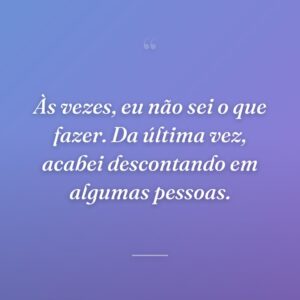 Às vezes, eu não sei o que fazer. Da última vez, acabei descontando em algumas pessoas.
