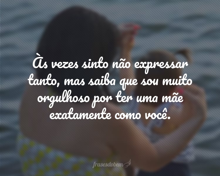 Às vezes sinto não expressar tanto, mas saiba que sou muito orgulhoso por ter uma mãe exatamente como você.