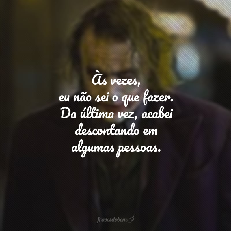 Às vezes, eu não sei o que fazer. Da última vez, acabei descontando em algumas pessoas.