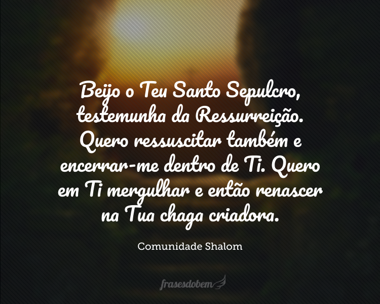 Beijo o Teu Santo Sepulcro, testemunha da Ressurreição. Quero ressuscitar também e encerrar-me dentro de Ti. Quero em Ti mergulhar e então renascer na Tua chaga criadora.