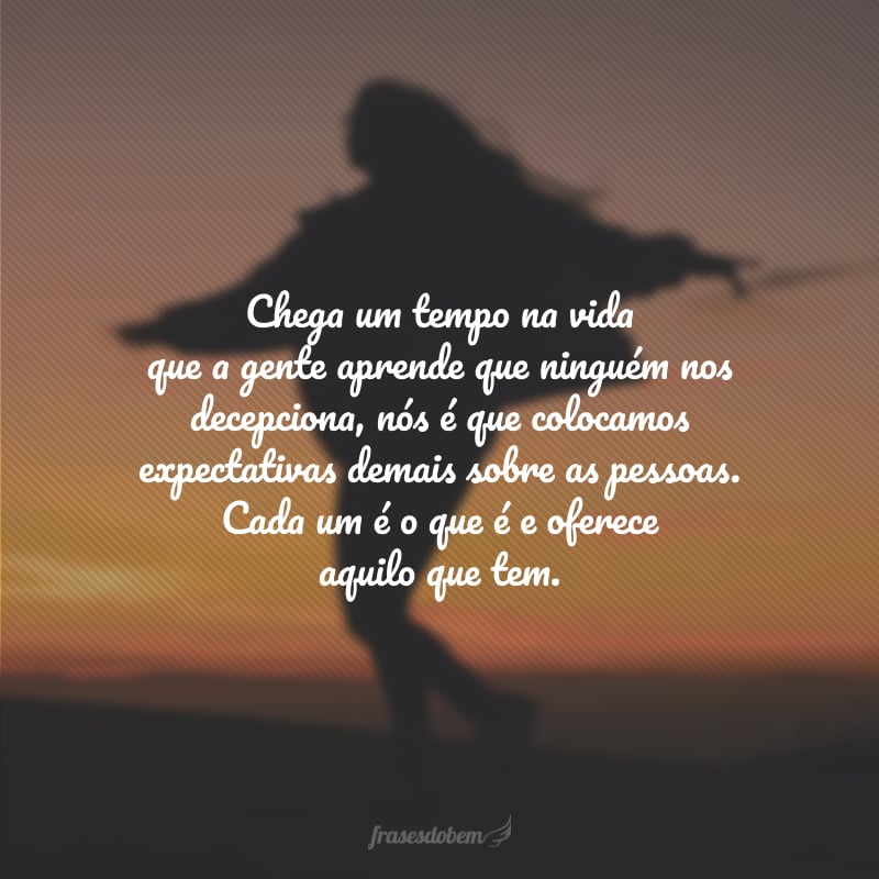 Chega um tempo na vida que a gente aprende que ninguém nos decepciona, nós é que colocamos expectativas demais sobre as pessoas. Cada um é o que é e oferece aquilo que tem.